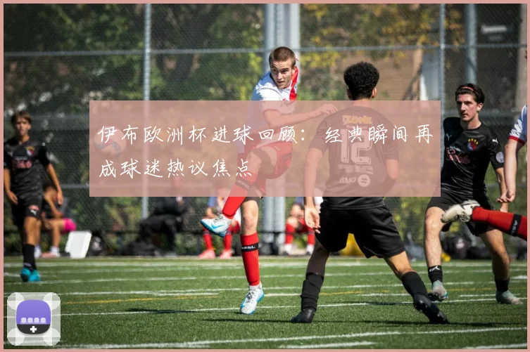 伊布欧洲杯进球回顾：经典瞬间再成球迷热议焦点