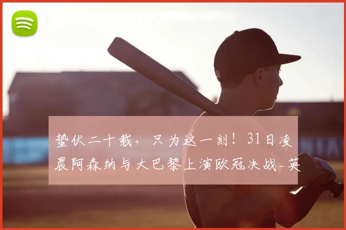 蛰伏二十载，只为这一刻！31日凌晨阿森纳与大巴黎上演欧冠决战_英超球队_本赛季_足球