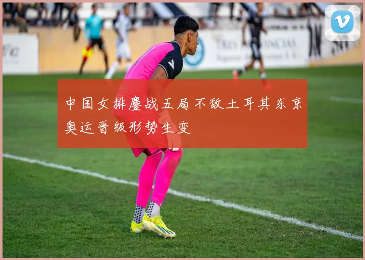 中国女排鏖战五局不敌土耳其东京奥运晋级形势生变