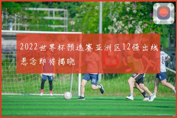 2022世界杯预选赛亚洲区12强出线悬念即将揭晓