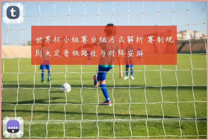世界杯小组赛分组方式解析 赛制规则决定晋级路径与对阵安排