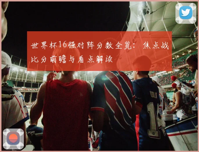 世界杯16强对阵分数全览:焦点战比分前瞻与看点解读