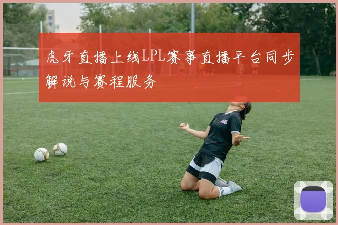 虎牙直播上线LPL赛事直播平台同步解说与赛程服务