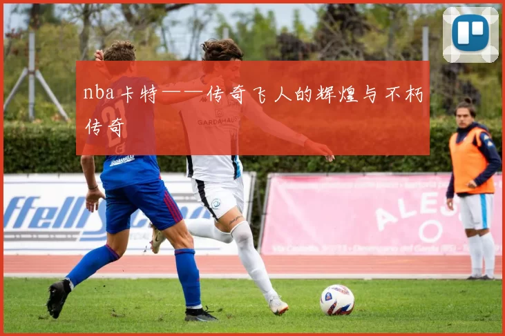 nba卡特——传奇飞人的辉煌与不朽传奇
