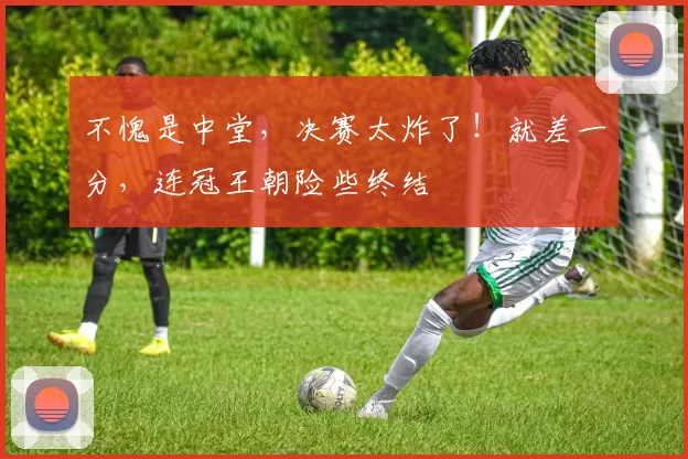 不愧是中堂，决赛太炸了！就差一分，连冠王朝险些终结