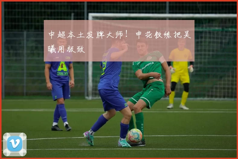 中超本土发牌大师！申花教练把吴曦用极致