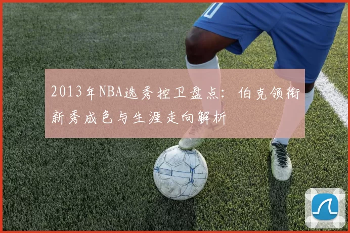 2013年NBA选秀控卫盘点：伯克领衔新秀成色与生涯走向解析