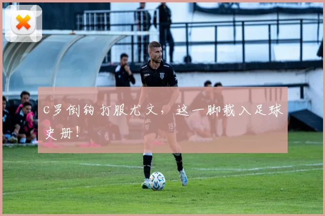 c罗倒钩打服尤文，这一脚载入足球史册！