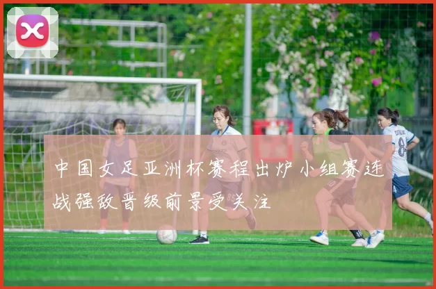 中国女足亚洲杯赛程出炉小组赛连战强敌晋级前景受关注