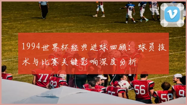 1994世界杯经典进球回顾：球员技术与比赛关键影响深度分析