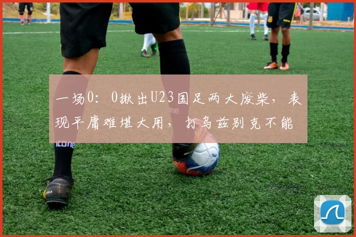 一场0:0揪出U23国足两大废柴,表现平庸难堪大用,打乌兹别克不能用