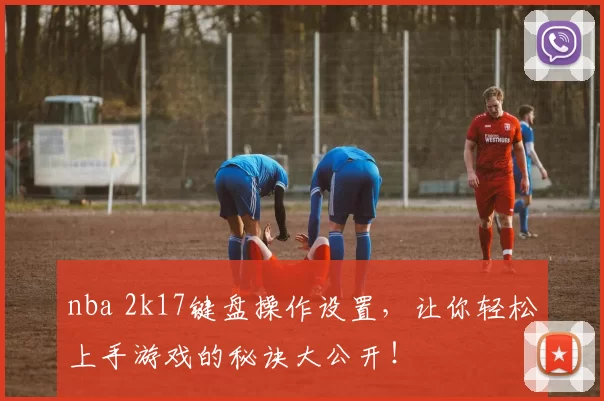 nba 2k17键盘操作设置，让你轻松上手游戏的秘诀大公开！
