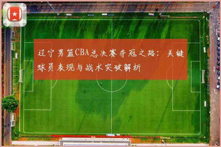 辽宁男篮CBA总决赛夺冠之路：关键球员表现与战术突破解析