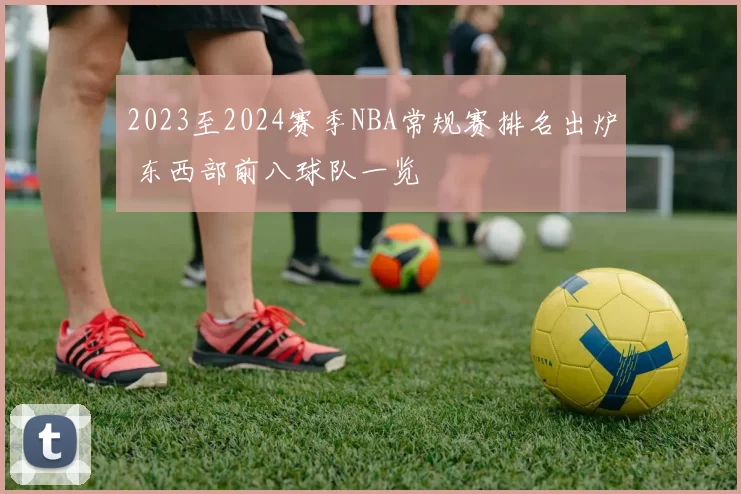 2023至2024赛季NBA常规赛排名出炉 东西部前八球队一览