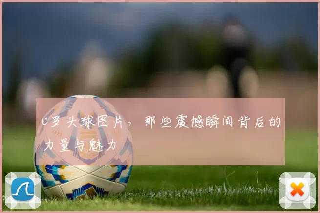 c罗头球图片,那些震撼瞬间背后的力量与魅力