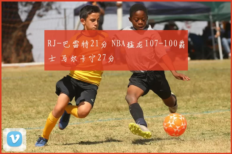 RJ-巴雷特21分 NBA猛龙107-100爵士 马尔卡宁27分