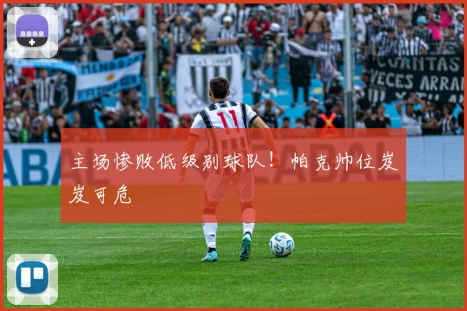 主场惨败低级别球队！帕克帅位岌岌可危