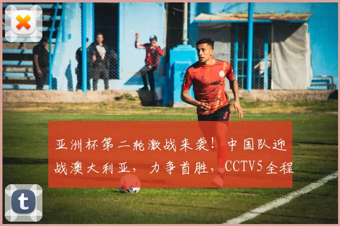 亚洲杯第二轮激战来袭！中国队迎战澳大利亚，力争首胜，CCTV5全程直播_伊拉克队_比赛_防守