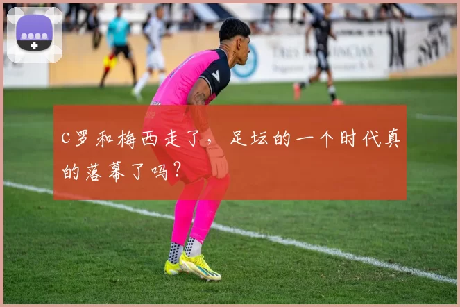 c罗和梅西走了，足坛的一个时代真的落幕了吗？
