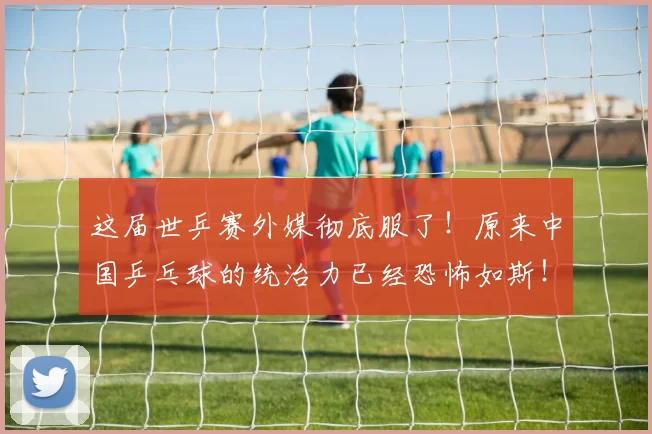 这届世乒赛外媒彻底服了！原来中国乒乓球的统治力已经恐怖如斯！