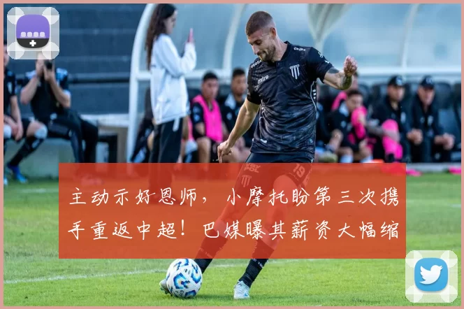 主动示好恩师，小摩托盼第三次携手重返中超！巴媒曝其薪资大幅缩水_国脚_合作_现实