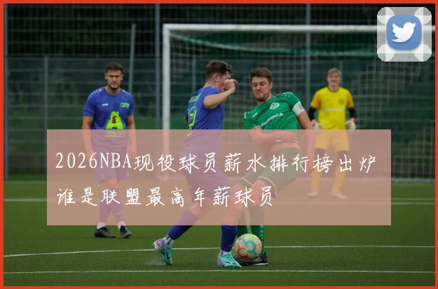 2026NBA现役球员薪水排行榜出炉 谁是联盟最高年薪球员