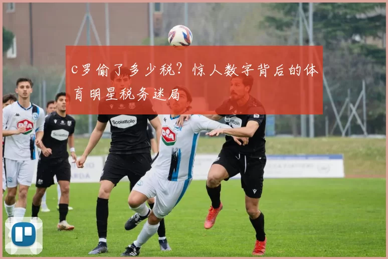 c罗偷了多少税?惊人数字背后的体育明星税务迷局