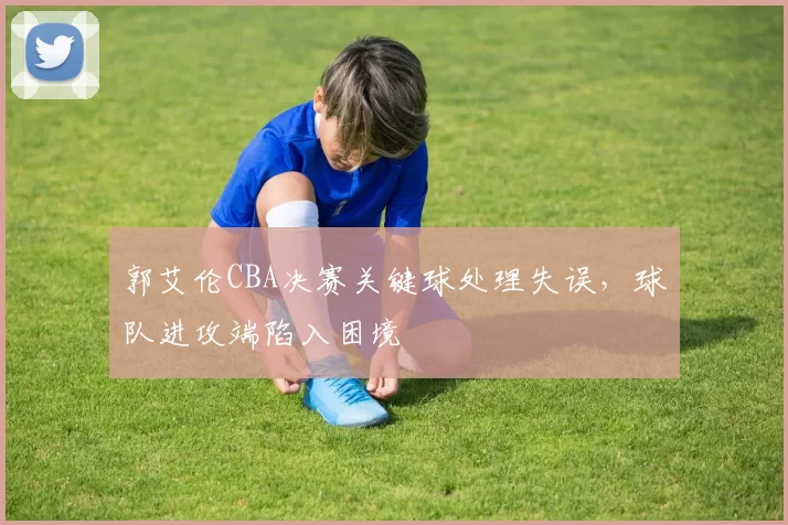 郭艾伦CBA决赛关键球处理失误，球队进攻端陷入困境