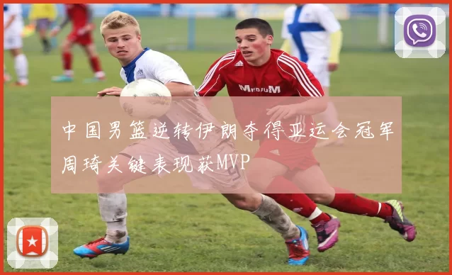 中国男篮逆转伊朗夺得亚运会冠军周琦关键表现获MVP