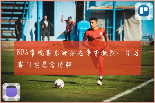 NBA常规赛东部排名争夺激烈，季后赛门票悬念待解