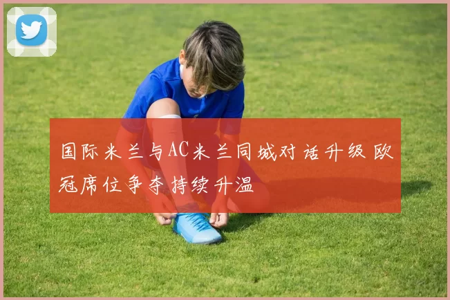 国际米兰与AC米兰同城对话升级 欧冠席位争夺持续升温