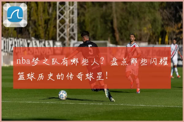 nba梦之队有哪些人？盘点那些闪耀篮球历史的传奇球星！