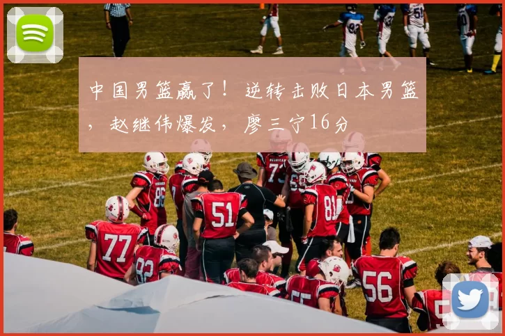 中国男篮赢了！逆转击败日本男篮，赵继伟爆发，廖三宁16分