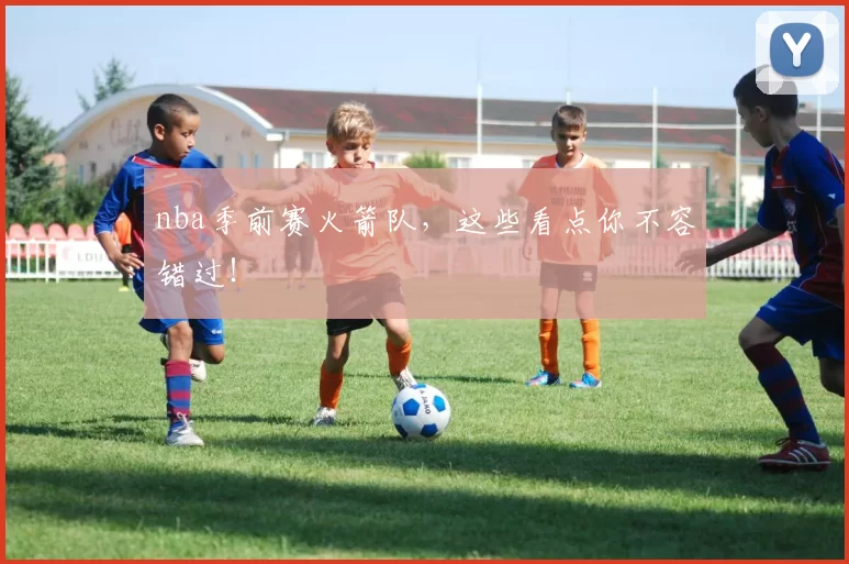nba季前赛火箭队，这些看点你不容错过！