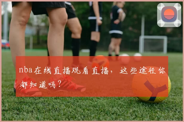 nba在线直播观看直播，这些途径你都知道吗？