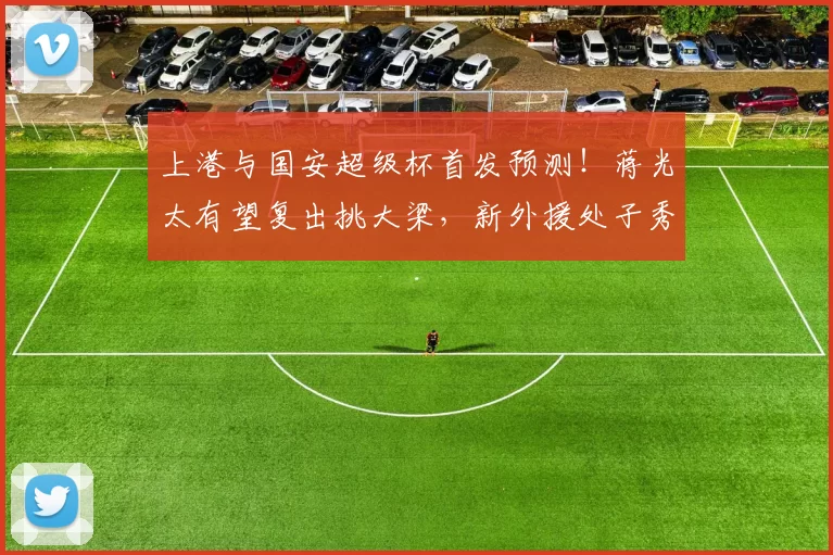 上港与国安超级杯首发预测！蒋光太有望复出挑大梁，新外援处子秀