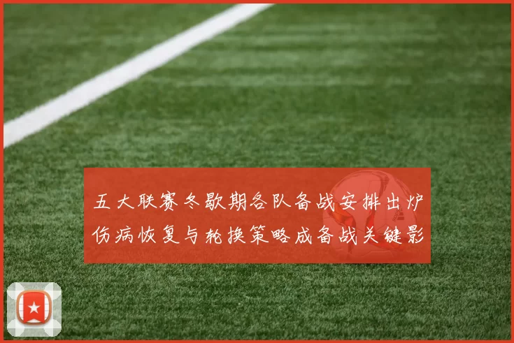 五大联赛冬歇期各队备战安排出炉伤病恢复与轮换策略成备战关键影响战绩