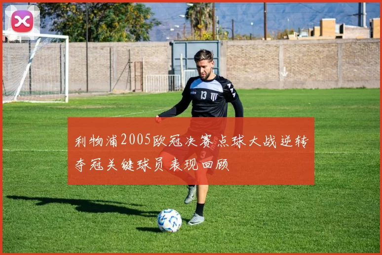 利物浦2005欧冠决赛点球大战逆转夺冠关键球员表现回顾
