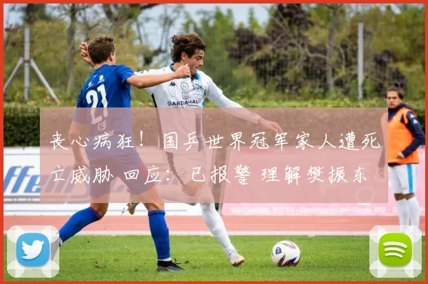 丧心病狂！国乒世界冠军家人遭死亡威胁 回应：已报警 理解樊振东