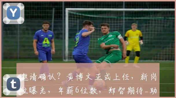 邀请确认？黄博文正式上任，新岗位曝光，年薪6位数，郑智期待_助理教练_足球_西海岸
