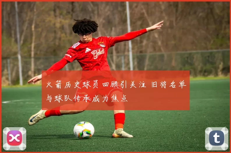 火箭历史球员回顾引关注 旧将名单与球队传承成为焦点